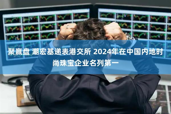 聚赢盘 潮宏基递表港交所 2024年在中国内地时尚珠宝企业名列第一