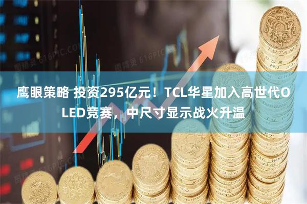 鹰眼策略 投资295亿元！TCL华星加入高世代OLED竞赛，中尺寸显示战火升温