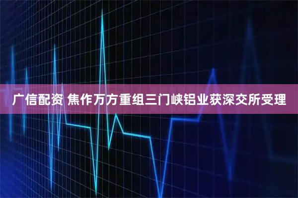 广信配资 焦作万方重组三门峡铝业获深交所受理