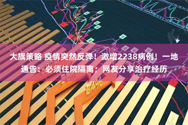 大旗策略 疫情突然反弹！激增2238病例！一地通告：必须住院隔离；网友分享治疗经历