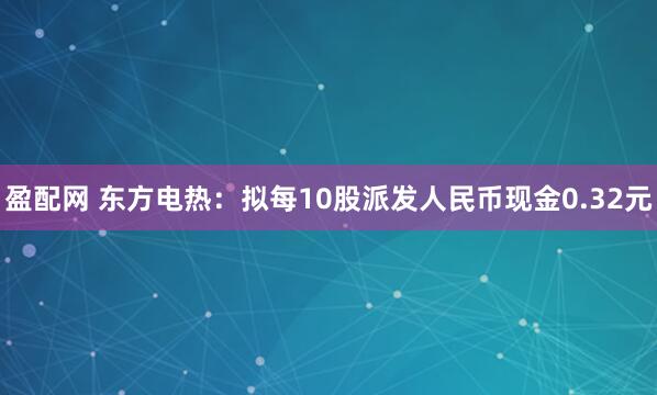盈配网 东方电热：拟每10股派发人民币现金0.32元