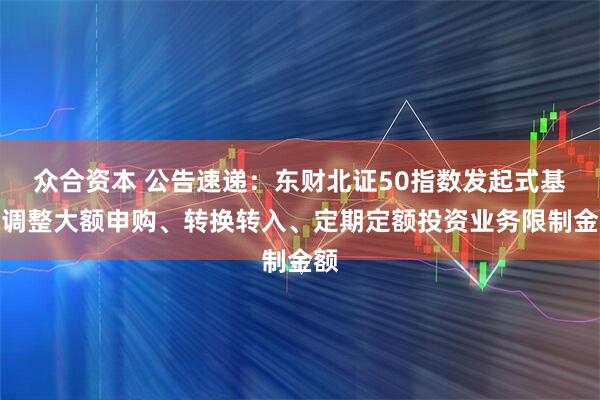 众合资本 公告速递：东财北证50指数发起式基金调整大额申购、转换转入、定期定额投资业务限制金额