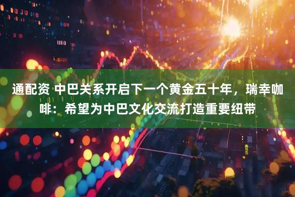 通配资 中巴关系开启下一个黄金五十年，瑞幸咖啡：希望为中巴文化交流打造重要纽带