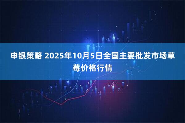 申银策略 2025年10月5日全国主要批发市场草莓价格行情