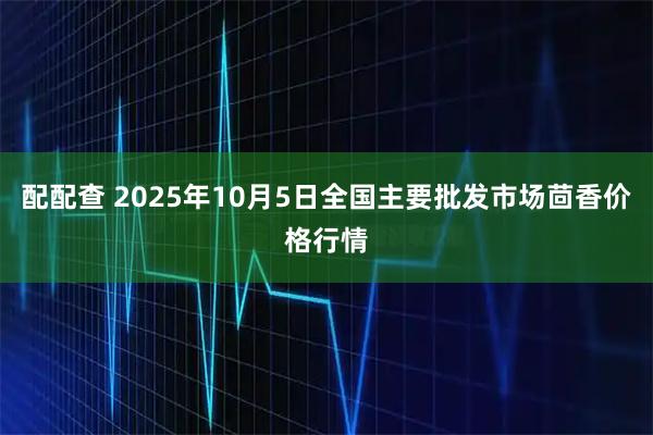 配配查 2025年10月5日全国主要批发市场茴香价格行情