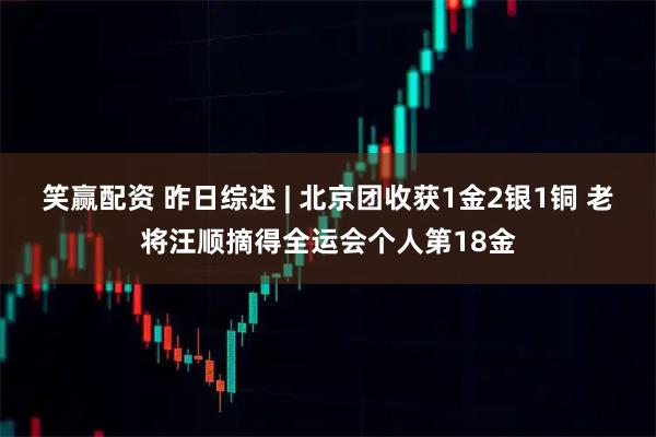 笑赢配资 昨日综述 | 北京团收获1金2银1铜 老将汪顺摘得全运会个人第18金