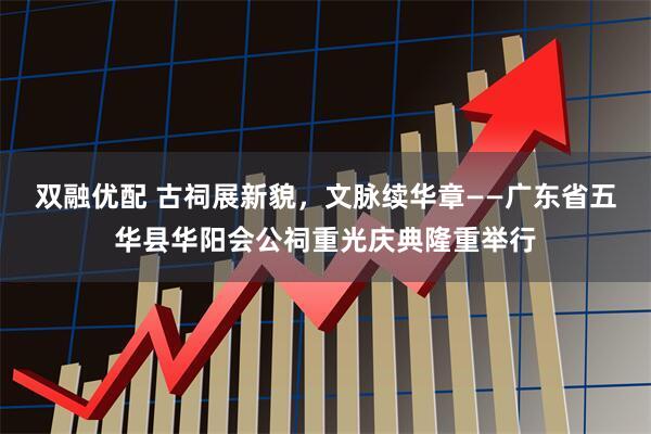 双融优配 古祠展新貌，文脉续华章——广东省五华县华阳会公祠重光庆典隆重举行