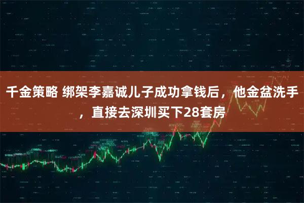 千金策略 绑架李嘉诚儿子成功拿钱后，他金盆洗手，直接去深圳买下28套房