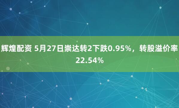 辉煌配资 5月27日崇达转2下跌0.95%，转股溢价率22.54%