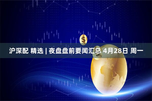 沪深配 精选 | 夜盘盘前要闻汇总 4月28日 周一
