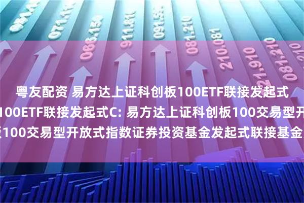 粤友配资 易方达上证科创板100ETF联接发起式A,易方达上证科创板100ETF联接发起式C: 易方达上证科创板100交易型开放式指数证券投资基金发起式联接基金更新的招募说明书