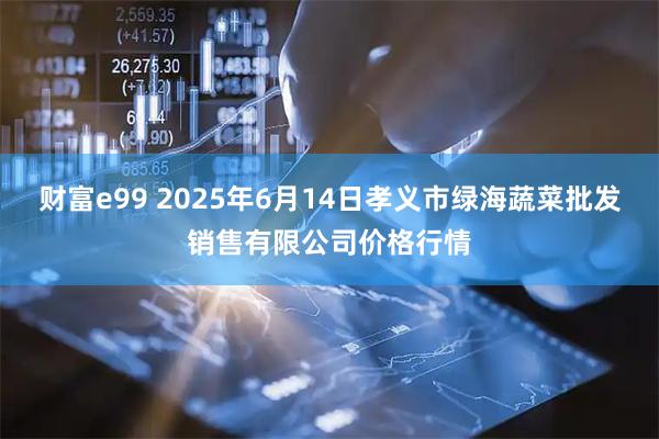 财富e99 2025年6月14日孝义市绿海蔬菜批发销售有限公司价格行情
