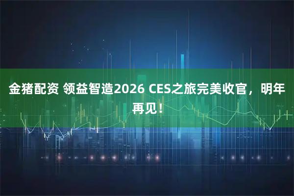 金猪配资 领益智造2026 CES之旅完美收官，明年再见！