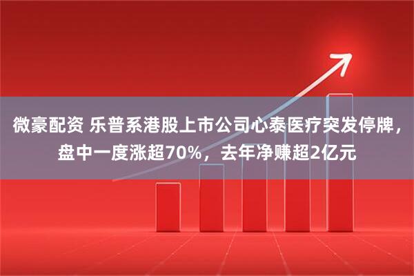 微豪配资 乐普系港股上市公司心泰医疗突发停牌，盘中一度涨超70%，去年净赚超2亿元