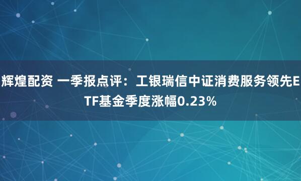 辉煌配资 一季报点评：工银瑞信中证消费服务领先ETF基金季度涨幅0.23%