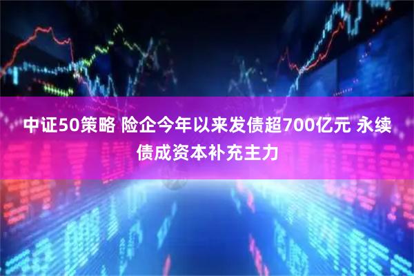 中证50策略 险企今年以来发债超700亿元 永续债成资本补充主力