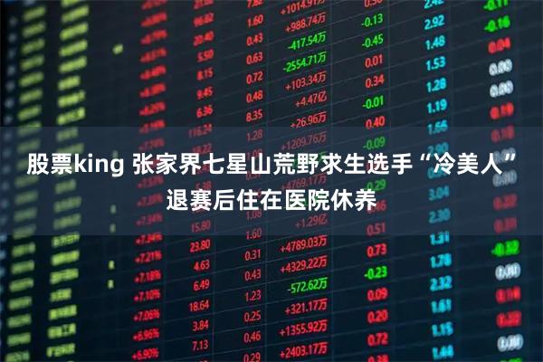 股票king 张家界七星山荒野求生选手“冷美人”退赛后住在医院休养