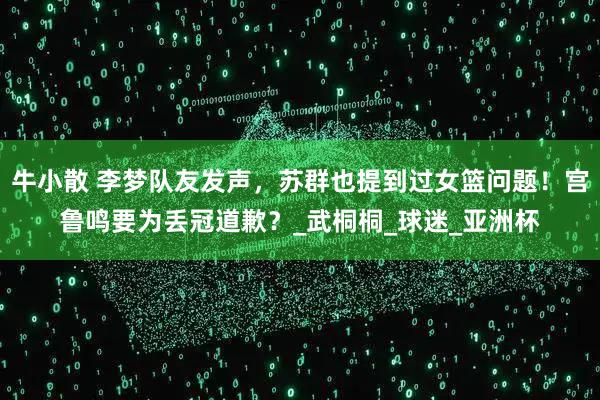 牛小散 李梦队友发声，苏群也提到过女篮问题！宫鲁鸣要为丢冠道歉？_武桐桐_球迷_亚洲杯