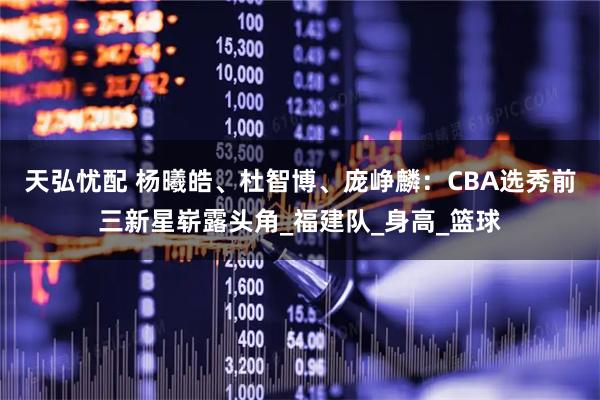 天弘忧配 杨曦皓、杜智博、庞峥麟：CBA选秀前三新星崭露头角_福建队_身高_篮球